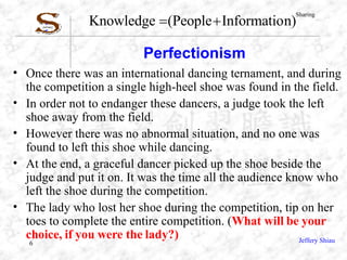 Perfectionism  Once there was an international dancing ternament, and during the competition a single high-heel shoe was found in the field. In order not to endanger these dancers, a judge took the left shoe away from the field. However there was no abnormal situation, and no one was found to left this shoe while dancing. At the end, a graceful dancer picked up the shoe beside the judge and put it on. It was the time all the audience know who left the shoe during the competition.  The lady who lost her shoe during the competition, tip on her toes to complete the entire competition. ( What will be your choice, if you were the lady?) 