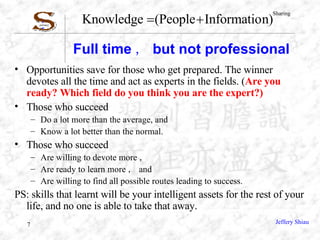 Full time ， but not professional Opportunities save for those who get prepared. The winner devotes all the time and act as experts in the fields. ( Are you ready? Which field do you think you are the expert?) Those who succeed  Do a lot more than the average, and Know a lot better than the normal. Those who succeed Are willing to devote more ， Are ready to learn more ， and Are willing to find all possible routes leading to success. PS: skills that learnt will be your intelligent assets for the rest of your life, and no one is able to take that away. 
