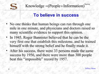 To believe in success No one thinks that human beings can run through one mile in one minute, and physicians and doctors raised so many scientific evidence to support this opinion. In 1945, Roger Bannister believed that he can be the very first one that establish this milestone, and he trained himself with the strong belief and he finally made it. After his success, there were 33 persons made the same success by 1956, and there were more than 300 people beat this “impossible” record by 1957. 