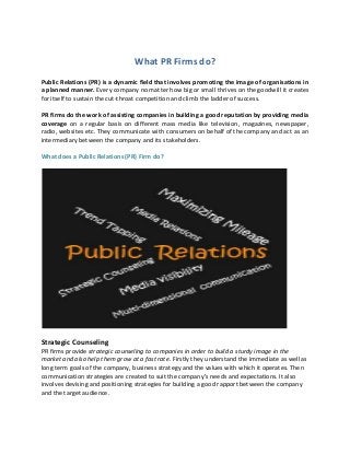 What PR Firms do?
Public Relations (PR) is a dynamic field that involves promoting the image of organisations in
a planned manner. Every company no matter how big or small thrives on the goodwill it creates
for itself to sustain the cut-throat competition and climb the ladder of success.
PR firms do the work of assisting companies in building a good reputation by providing media
coverage on a regular basis on different mass media like television, magazines, newspaper,
radio, websites etc. They communicate with consumers on behalf of the company and act as an
intermediary between the company and its stakeholders.
What does a Public Relations (PR) Firm do?
Strategic Counseling
PR firms provide strategic counseling to companies in order to build a sturdy image in the
market and also help them grow at a fast rate. Firstly they understand the immediate as well as
long term goals of the company, business strategy and the values with which it operates. Then
communication strategies are created to suit the company’s needs and expectations. It also
involves devising and positioning strategies for building a good rapport between the company
and the target audience.
 