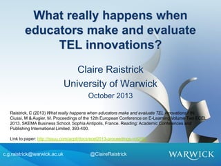 What really happens when
educators make and evaluate
TEL innovations?
Claire Raistrick
University of Warwick
October 2013
c.g.raistrick@warwick.ac.uk @ClaireRaistrick
Raistrick, C (2013) What really happens when educators make and evaluate TEL innovations? IN:
Ciussi, M & Augier, M. Proceedings of the 12th European Conference on E-Learning Volume Two ECEL
2013. SKEMA Business School, Sophia Antipolis, France. Reading: Academic Conferences and
Publishing International Limited, 393-400.
Link to paper: http://issuu.com/acpil/docs/ecel2013-proceedings-vol2/92
 