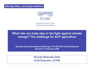 Moving ideas, pursuing solutions




     What role can trade play in the fight against climate
        change? The challenge for ACP agriculture


        Brussels Rural development Briefings, CTA-ACP-EU DG Development
                            Brussels 13 February 2008



                          Ricardo Melendez-Ortiz
                          Chief Executive, ICTSD