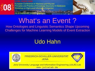  What‘s an Event ? How Ontologies and Linguistic Semantics  Shape Upcoming Challenges for Machine Learning Models of Event Extraction Udo Hahn Jena University Language and Information Engineering (JULIE) Lab www.julielab.de ECML PKDD 2008   European Conference on Machine Learning and  Principles and Practice of Knowledge Discovery in Databases Workshop on High-Level Information Extraction 15-19 September, Antwerp, Belgium   