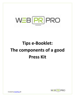  
 
 
                              




                                  


                              

         Tips e‐Booklet:  
    The components of a good 
            Press Kit  




Created by WebPRpro©                  
 