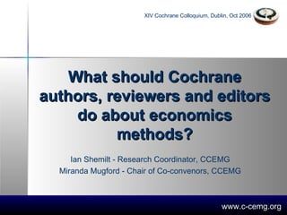 What should Cochrane authors, reviewers and editors do about economics methods? Ian Shemilt - Research Coordinator, CCEMG  Miranda Mugford - Chair of Co-convenors, CCEMG  