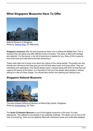 What Singapore Museums Have To Offer




National Museum of Singapore
Photo by Terence Ong, CC Wikimedia.


Singapore museums offer the best experience when one is visiting the Middle East. This is
because they are plenty and offer different kinds of scenery. This place is filled with heritage
and splendor. For the tourist, a trip full of adventure is aligned for you. Many of the museums
have both local and international tourists streaming in.

These visits help one to know more about the culture of the native people. The guides are very
friendly and will ensure that they give you the full facts about each and every piece. They are
interesting and captivating. One should always carry a camera along with them so that they can
capture the beauty of this place. It is important to find out if the places allow people in without
asking for a fee or if they charge. You should also confirm the opening and closing hours.

Singapore National Museums




The lotus-shaped ArtScience Museum at Marina Bay Sands, Singapore.
Photo by chooyutshing, CC Flickr.


The Asian Civilization Museum is one of the biggest museums in this area. It is also
spectacular. The collections are placed in two separate buildings. This allows you to have a full
view of everything. There are ten galleries filled with interactive zones and multimedia displays




                                                                                             1/4
 