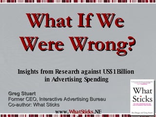 What If We  Were Wrong? Insights from Research against US$1Billion  in Advertising Spending Greg Stuart Former CEO, Interactive Advertising Bureau Co-author: What Sticks 