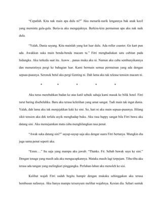 “Cepatlah. Kita nak main apa dulu ni?” Aku menarik-narik lengannya bak anak kecil

yang meminta gula-gula. Beria-ia aku mengajaknya. Berkira-kira permainan apa aku nak naik

dulu.


        “Yalah, Dania sayang. Kita mainlah yang kat luar dulu. Ada roller coaster. Go kart pun

ada. Awakkan suka main benda-benda macam tu.” Fitri menghadiakan satu cubitan pada

hidungku. Aku terkedu saat itu. Auww…panas muka aku ni. Namun aku cuba sembunyikannya

dan menurutinya pergi ke bahagian luar. Kami bermain semua permainan yang ada dengan

sepuas-puasnya. Seronok betul aku pergi Genting ni. Dah lama aku tak release tension macam ni.


                 *             *            *              *             *


        Aku terus merebahkan badan ke atas katil sebaik sahaja kami masuk ke bilik hotel. Fitri

turut baring disebelahku. Baru aku terasa keletihan yang amat sangat. Tadi main tak ingat dunia.

Yalah, dah lama aku tak menjejakkan kaki ke sini. So, hari ni aku main sepuas-puasnya. Hilang

sikit tension aku dek terlalu asyik menghadap buku. Aku rasa happy sangat bila Fitri bawa aku

datang sini. Aku memejamkan mata cuba menghilangkan rasa penat.


        “Awak suka datang sini?” sayup-sayup saja aku dengar suara Fitri bertanya. Mungkin dia

juga sama penat seperti aku.


        “Emm….” Itu saja yang mampu aku jawab. “Thanks. Fit. Sebab bawak saya ke sini.”

Dengan tenaga yang masih ada aku mengucapkannya. Mataku masih lagi terpejam. Tiba-tiba aku

terasa ada tangan yang melingkari pinggangku. Perlahan-lahan aku menoleh ke sisi.


        Kulihat wajah Fitri sudah begitu hampir dengan mukaku sehinggakan aku terasa

hembusan nafasnya. Aku hanya mampu tersenyum melihat wajahnya. Kesian dia. Sehari suntuk
 