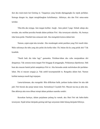 ikut aku main-main kat Genting ni. Tangannya yang berada dipinggangku ku tepuk perlahan.

Semoga dengan itu, dapat menghilangkan keletihannya. Akhirnya, aku dan Fitri sama-sama

tertidur.


        Tiba-tiba aku terjaga. Jam tangan kulihat. Aargh…baru pukul 2 pagi. Sebaik sahaja aku

tersedar, aku melihat posisiku berada dalam pelukan Fitri. Aku tersenyum seketika. Ah, bestnya

tidur kena peluk. Patutlah lena semacam tadi. Aku mengekek ketawa dalam hati.


        Namun, cepat-cepat aku tersedar. Aku mendongak untuk pastikan yang Fitri masih tidur.

Malu sekiranya dia tahu yang aku peluk dia ketika tidur. Eh, bukan dia ke yang peluk aku? Tak

kisahlah.


        “Nasib baik dia tidur lagi,” gumamku. Perlahan-lahan aku cuba menjarakkan diri

dengannya. Tak semena-mena tangan Fitri hinggap di pinggangku. Pelukannya diperkemas. Dah

buat aku macam bantal peluk nampaknya Fitri ni. Aku berusaha untuk meloloskan diri perlahan-

lahan. Dia ni macam sengaja je. Nak ambil kesempatanlah tu. Rungutku dalam hati. Namun

kulihat matanya masih lagi terpejam.


        Lama-kelamaan, aku mengalah. Bila difikirkan balik, perkara kedua dalam list aku dah

jadi. Fitri bawak aku pergi taman tema. Seronoknya! Cayalah Fitri. Macam tau-tau je plan aku.

Dan akhirnya aku terus dibuai mimpi dalam pelukan suamiku sendiri.


        Keesokan harinya, dalam perjalanan pulang ke rumah, aku lihat Fitri tak habis-habis

tersenyum. Sejak keluar daripada genting tadi lagi senyuman tidak lekang daripada bibirnya.
 