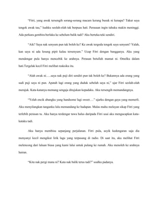“Fitri, yang awak tersengih sorang-sorang macam kerang busuk ni kenapa? Takut saya

tengok awak tau,” luahku seolah-olah tak berpuas hati. Perasaan ingin tahuku makin meninggi.

Ada perkara gembira berlaku ke sebelum balik tadi? Aku berteka-teki sendiri.


          “Aik? Saya nak senyum pun tak boleh ke? Ke awak tergoda tengok saya senyum? Yalah,

kan saya ni ada lesung pipit kalau tersenyum.” Ucap Fitri dengan bangganya. Aku yang

mendengar pula hanya mencebik ke arahnya. Perasan betullah mamat ni. Omelku dalam

hati.Tergelak kecil Fitri melihat reaksiku itu.


          “Alah awak ni…..saya nak puji diri sendiri pun tak boleh ke? Bukannya ada orang yang

sudi puji saya ni pun. Apatah lagi orang yang duduk sebelah saya ni,” ujar Fitri seolah-olah

merajuk. Kata-katanya memang sengaja ditujukan kepadaku. Aku tersengih memandangnya.


          “Yelah encik abangku yang handsome lagi sweet….” ujarku dengan gaya yang memerli.

Aku menyilangkan tanganku lalu memandang ke hadapan. Malas mahu melayan sikap Fitri yang

terlebih perasan tu. Aku hanya terdengar tawa halus daripada Fitri usai aku mengucapkan kata-

kataku tadi.


          Aku hanya membisu sepanjang perjalanan. Fitri pula, asyik kedengaran saja dia

menyanyi kecil mengikut lirik lagu yang terpasang di radio. Di saat itu, aku melihat Fitri

melencong dari laluan biasa yang kami lalui untuk pulang ke rumah. Aku menoleh ke arahnya

hairan.


          “Kita nak pergi mana ni? Kata nak balik terus tadi?” soalku padanya.
 