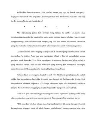 Kulihat Fitri hanya tersenyum. “Ada satu lagi tempat yang saya nak bawak awak pergi.

Saya pasti mesti awak suka tempat tu.” Aku mengerutkan dahi. Mula memikirkan kata-kata Fitri

itu. Ke mana pulak dia nak bawak aku ni?


                *             *              *              *              *


       Aku memandang pantai Port Dickson yang tenang itu sambil tersenyum. Aku

mendepangkan tanganku dan membiarkan angin pantai menyapa lembut tubuhku. Haa,,,,nyaman

sungguh rasanya. Bila difikirkan balik, banyak yang Fitri buat selama ini termasuk dalam list

yang aku buat dulu. Seolah-olah memang Fitri tahu mengenainya untuk buatkan aku gembira.


        Aku menoleh ke arah Fitri yang sedang duduk di atas tikar yang dibawanya tadi sambil

memandang ke arahku. Pelik juga aku memikirkan bilalah si Fitri ni menyediakan semua

peralatan untuk datang ke PD ni. Tikar mengkuang, air minuman dan juga satu bekas sandwich

yang dibuatnya sendiri. Dari situ aku mula sedar yang memang Fitri mempunyai rancangan

untuk berpicnic di PD selepas kami ke Genting Highlands tempoh hari.


       Perlahan-lahan aku mengorak langkah ke arah Fitri. Skirt labuh yang kupakai, ku angkat

sedikit bagi memudahkan langkahku di pantai yang berpasir ni. Setibanya aku di situ, Fitri

menghulurkan sandwich kepadaku. Aku hanya tersenyum nipis lalu menyambut sandwich

tersebut dan melabuhkan punggungku di sebelahnya sambil mengunyah sandwich tadi.


       “Bila awak plan semua ni? Saya tak tahu pun?” soalku ingin tahu. Memang sudah lama

aku mengidamkan pergi ke tempat-tempat macam ni. Rasa tenang je bila tengok air laut tu.


       “ Dah lama dah. Sebelum kita pergi genting lagi. Saya fikir, dah alang-alang pergi bercuti

kat genting tu, kita pergi picnic lah sekali. Senang, satu hala saja,” balasnya panjang lebar. Aku
 