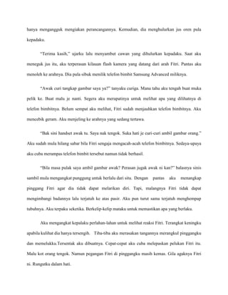 hanya mengangguk mengiakan perancangannya. Kemudian, dia menghulurkan jus oren pula

kepadaku.


       “Terima kasih,” ujarku lalu menyambut cawan yang dihulurkan kepadaku. Saat aku

meneguk jus itu, aku terperasan kilauan flash kamera yang datang dari arah Fitri. Pantas aku

menoleh ke arahnya. Dia pula sibuk menilik telefon bimbit Samsung Advanced miliknya.


       “Awak curi tangkap gambar saya ya?” tanyaku curiga. Mana tahu aku tengah buat muka

pelik ke. Buat malu je nanti. Segera aku merapatinya untuk melihat apa yang dilihatnya di

telefon bimbitnya. Belum sempat aku melihat, Fitri sudah menjauhkan telefon bimbitnya. Aku

mencebik geram. Aku menjeling ke arahnya yang sedang tertawa.


       “Bak sini handset awak tu. Saya nak tengok. Suka hati je curi-curi ambil gambar orang.”

Aku sudah mula hilang sabar bila Fitri sengaja mengacah-acah telefon bimbitnya. Sedaya-upaya

aku cuba merampas telefon bimbit tersebut namun tidak berhasil.


       “Bila masa pulak saya ambil gambar awak? Perasan jugak awak ni kan?” balasnya sinis

sambil mula mengangkat punggung untuk berlalu dari situ. Dengan    pantas   aku   menangkap

pinggang Fitri agar dia tidak dapat melarikan diri. Tapi, malangnya Fitri tidak dapat

mengimbangi badannya lalu terjatuh ke atas pasir. Aku pun turut sama terjatuh menghempap

tubuhnya. Aku terpaku seketika. Berkelip-kelip mataku untuk memastikan apa yang berlaku.


       Aku mengangkat kepalaku perlahan-lahan untuk melihat reaksi Fitri. Terangkat keningku

apabila kulihat dia hanya tersengih. Tiba-tiba aku merasakan tangannya merangkul pinggangku

dan memelukku.Tersentak aku dibuatnya. Cepat-cepat aku cuba melepaskan pelukan Fitri itu.

Malu kot orang tengok. Namun pegangan Fitri di pinggangku masih kemas. Gila agaknya Fitri

ni. Rungutku dalam hati.
 