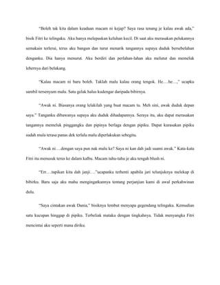 “Boleh tak kita dalam keadaan macam ni kejap? Saya rasa tenang je kalau awak ada,”

bisik Fitri ke telingaku. Aku hanya melepaskan keluhan kecil. Di saat aku merasakan pelukannya

semakain terlerai, terus aku bangun dan turut menarik tangannya supaya duduk bersebelahan

denganku. Dia hanya menurut. Aku berdiri dan perlahan-lahan aku melutut dan memeluk

lehernya dari belakang.


        “Kalau macam ni baru boleh. Taklah malu kalau orang tengok. He….he…,” ucapku

sambil tersenyum malu. Satu gelak halus kudengar daripada bibirnya.


        “Awak ni. Biasanya orang lelakilah yang buat macam tu. Meh sini, awak duduk depan

saya.” Tanganku dibawanya supaya aku duduk dihadapannya. Seraya itu, aku dapat merasakan

tangannya memeluk pinggangku dan pipinya berlaga dengan pipiku. Dapat kurasakan pipiku

sudah mula terasa panas dek terlalu malu diperlakukan sebegitu.


        “Awak ni….dengan saya pun nak malu ke? Saya ni kan dah jadi suami awak.” Kata-kata

Fitri itu menusuk terus ke dalam kalbu. Macam tahu-tahu je aku tengah blush ni.


        “Err….tapikan kita dah janji….”ucapanku terhenti apabila jari telunjuknya melekap di

bibirku. Baru saja aku mahu mengingatkannya tentang perjanjian kami di awal perkahwinan

dulu.


        “Saya cintakan awak Dania,” bisiknya lembut menyapa gegendang telingaku. Kemudian

satu kucupan hinggap di pipiku. Terbeliak mataku dengan tingkahnya. Tidak menyangka Fitri

mencintai aku seperti mana diriku.
 