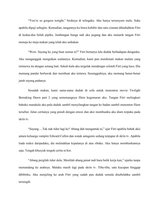 “You’re so gorgeos tonight,” bisiknya di telingaku. Aku hanya tersenyum malu. Suka

apabila dipuji sebegitu. Kemudian, tangannya ku bawa kebibir dan satu ciuman dihadiahkan Fitri

di kedua-dua belah pipiku. Jambangan bunga tadi aku pegang dan aku menarik tangan Fitri

menuju ke meja makan yang telah aku sediakan.


        “Wow. Sayang ke yang buat semua ni?” Fitri bertanya lalu duduk berhadapan denganku.

Aku mengangguk mengiakan soalannya. Kemudian, kami pun menikmati makan malam yang

istimewa itu dengan senang hati. Sekali-kala aku tergelak mendengar celoteh Fitri yang lucu. Dia

memang pandai berlawak dan membuat aku tertawa. Sesungguhnya, aku memang benar-benar

jatuh sayang padanya.


        Sesudah makan, kami sama-sama duduk di sofa untuk menonton movie Twilight

Bereaking Dawn part 2 yang sememangnya filem kegemaran aku. Tangan Fitri melingkari

bahuku manakala aku pula duduk sambil menyilangkan tangan ke badan sambil menonton filem

tersebut. Jalan ceritanya yang penuh dengan emosi dan aksi membuatku aku diam terpaku pada

skrin tv.


        “Sayang….Tak nak tidur lagi ke? Abang dah mengantuk ni,” ujar Fitri apabila babak aksi

antara keluarga vampire Edward Cullen dan watak antagonis sedang terpapar di skrin tv. Apabila

tiada reaksi daripadaku, dia meletakkan kepalanya di atas ribaku. Aku hanya membiarkannya

saja. Tengah khusyuk tengok cerita ni kot.


        “Abang pergilah tidur dulu. Mestilah abang penat tadi baru balik kerja kan,” ujarku tanpa

memandang ke arahnya. Mataku masih lagi pada skrin tv. Tiba-tiba, satu kucupan hinggap

dibibirku. Aku menjeling ke arah Fitri yang sudah pun duduk semula disebelahku sambil

tersengih.
 
