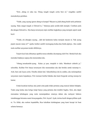 “Eiiii…abang ni suka tau. Orang tengah tengok cerita best ni,” rengekku sambil

memukulnya perlahan.


         “Tulah, yang sayang ignore abang tu kenapa? Macam tu jelah abang boleh tarik perhatian

sayang. Suka sangat tengok si Edward tu.,” balasnya pula seolah-olah merajuk. Cemburu pula

dia dengan Edward tu. Aku hanya tersenyum nipis melihat tingkahnya yang merajuk seperti anak

kecil.


         “Yalah, cik abangku sayang….dah tak handsome kalau merajuk macam ni. Nak ayang

pujuk macam mana ni?” ujarku lembut sambil memegang kedua-dua belah pipinya. Aku sudah

mula melihat senyuman terukir dibibirnya.


         Terjerit kecil aku dibuatnya apabila terasa tubuhku dicempung oleh Fitri. Berkali-kali aku

memukul dadanya supaya dia menurunkan aku.


         “Abang, turunkanlah ayang. Kalau ye pun, tutuplah tv dulu. Membazir elektrik je,”

selorohku. Kulihat Fitri hanya tersenyum lalu menurunkan aku dan berlalu untuk menutup tv.

Aish, baru nak layan cerita. Omelku dalam hati. Sekembalinya dia ke arahku, aku melemparkan

senyuman manis kepadanya. Fitri memaut lembut bahuku dan kami bergerak seiring menuju ke

kamar.


         Untuk kesekian kalinya aku jatuh cinta pada lelaki pertama yang muncul dalam hidupku.

Tiada yang kedua atau ketiga tetapi hanya yang pertama dan terakhir bagiku. Kini, aku dapat

merasakan kebahagian yang mula menampakkan sinarnya dalam aku melayari bahtera

rumahtangga bersama suami kesayanganku, Fitri Asyraf. Ayah, terima kasih dengan pilihan ayah

ni. Ya Allah, aku mohon kepadaMu, Kau kekalkan kebahagiaan yang kami kecapi ini buat

selama-lamanya.
 