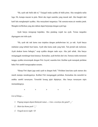 “Ifa, ayah nak balik dah ni,” Terjegul muka ayahku di balik pintu. Aku menghela nafas

lega. Eh, kenapa macam tu pula. Mesti aku ingat suamiku yang masuk tadi. Aku bangkit dari

katil lalu menghampiri ayahku. Aku menyalami tangannya. Tak semena-mena air mataku jatuh.

Mungkin terfikirkan yang aku takkan dapat berjumpa dengan ayah lagi.


       Ayah hanya mengusap kepalaku. Aku pandang wajah tua ayah. Terasa tanganku

digenggam erat oleh ayah.


       “Ifa, ayah tak nak kamu rasa terpaksa dengan perkahwinan ini, ya nak. Ayah hanya

mahukan yang terbaik buat kamu. Ayah tahu kamu anak yang baik. Tak pernah nak melawan.

Ayah doakan kamu bahagia,” ucap ayahku dengan nada sayu. Aku jadi sebak. Aku hanya

mengangguk mendengar kata-katanya. Kemudian, ayah berlalu dari situ. Semasa mahu menuruni

tangga, ayahku terserempak dengan Fitri Asyraf, suamiku kini. Kulihat ayah menepuk perlahan

bahu Fitri sambil mengucapkan sesuatu.


       “Harap Fitri dapat jaga anak ayah tu dengan baik.” Perlahan kata-kata ayah namun aku

masih mampu mendengarnya. Kulihat Fitri mengangguk perlahan. Kemudian dia menoleh ke

arahku sambil tersenyum. Terserlah lesung pipit dipipinya. Aku hanya tersenyum nipis

memandangnya.


                   *         *            *             *              *


List of things….


   1. Pegang tangan depan khalayak ramai… ( Auw..sweetnya )ke gatal?-_-‘

   2. Main kat theme park ^_^

   3. Tengok movie night =D
 