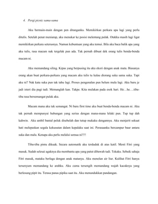 4. Pergi picnic sama-sama


       Aku bermain-main dengan pen ditanganku. Memikirkan perkara apa lagi yang perlu

ditulis. Setelah penat meniarap, aku menukar ke posisi melentang pulak. Otakku masih lagi ligat

memikirkan perkara seterusnya. Namun kebuntuan yang aku temui. Bila aku baca balik apa yang

aku tulis, rasa macam nak tergelak pun ada. Tak pernah dibuat dek orang tulis benda-benda

macam ni.


       Aku memandang siling. Kipas yang berpusing itu aku ekori dengan anak mata. Biasanya

orang akan buat perkara-perkara yang macam aku tulis tu kalau diorang suka sama suka. Tapi

aku ni? Nak kata suka pun tak tahu lagi. Proses pengenalan pun belum mula lagi. Aku baru je

jadi isteri dia pagi tadi. Memanglah kan. Takpe. Kita mulakan pada esok hari. He…he….tiba-

tiba rasa bersemangat pulak aku.


       Macam mana aku tak semangat. Ni baru first time aku buat benda-benda macam ni. Aku

tak pernah mempunyai hubungan yang serius dengan mana-mana lelaki pun. Tup tup dah

kahwin. Aku ambil bantal peluk disebelah dan tutup mukaku dengannya. Aku menjerit sekuat

hati melepaskan segala kekusutan dalam kepalaku saat ini. Perasaanku bercampur baur antara

suka dan malu. Kenapa aku perlu melalui semua ni!!!!


       Tiba-tiba pintu dikuak. Secara automatik aku terduduk di atas katil. Mesti Fitri yang

masuk. Sudah selesai agaknya dia membantu apa yang patut dibawah tadi. Tekaku. Sebaik sahaja

Fitri masuk, mataku berlaga dengan anak matanya. Aku menelan air liur. Kulihat Fitri hanya

tersenyum memandang ke arahku. Aku cuma tersengih memandang wajah kacaknya yang

berlesung pipit itu. Terasa panas pipiku saat itu. Aku menundukkan pandangan.
 