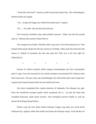 “Awak dah solat Isyak?” tanyanya sambil menyinsing lengan baju. Aku memandangnya

sebelum kepala aku angguk.


       “Laa….kenapa tak tunggu saya. Boleh kita jemaah sama,” ucapnya.


       “Err….” Ah sudah. Aku tak tahu nak jawab apa.


       Fitri tersenyum melihatku yang sudah gelabah semacam. “Takpe, lain kali kita jemaah

sama ye,” balasnya lalu masuk ke dalam bilik air.


       Aku mengurut-urut dadaku. Menahan debar yang terasa. Gila betul jantung aku ni. Baru

sekejap berdua-duaan dengan dia dah laju semacam je berdetak. Aduh, parah aku kalau hari-hari

macam ni. Adakah ini bermakna aku dah suka pada dia? Wah, love at the first sight ke?

Takkanlah kot.


                 *            *             *             *              *


       Suasana di cafeteria hospital sedikit lengang memandangkan jam baru menunjukkan

pukul 11 pagi. Terus aku memandu ke sini setelah mendapat mesej daripada Fitri. Katanya mahu

lunch sama-sama. Aku pun setuju saja memandangkan aku tiada kuliah pada waktu tengah hari.

Lagipun jarak hospital dengan fakulti aku pun taklah jauh mana.


       Aku tekun menghadap buku rujukan pharmacy di hadapanku. Pen ditangan aku gigit.

Penat aku memikirkan jawapan kepada soalan assignment aku ni. Jus epal aku hirup bagi

meredakan kekusutan. Sejak masuk semester baru merangkap semester terakhir ni, otak aku

macam tak berfungsi dengan baik je.


       Perkara yang aku tulis dalam diariku beberapa minggu yang lepas pun masih belum

terlaksana lagi. Agaknya sebab nilah otakku tak berapa nak berfungsi sangat. Asyik fikirkan cik
 
