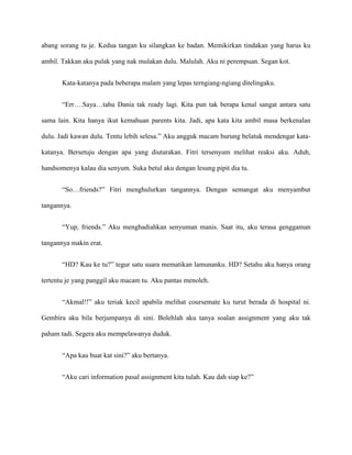 abang sorang tu je. Kedua tangan ku silangkan ke badan. Memikirkan tindakan yang harus ku

ambil. Takkan aku pulak yang nak mulakan dulu. Malulah. Aku ni perempuan. Segan kot.


       Kata-katanya pada beberapa malam yang lepas terngiang-ngiang ditelingaku.


       “Err….Saya…tahu Dania tak ready lagi. Kita pun tak berapa kenal sangat antara satu

sama lain. Kita hanya ikut kemahuan parents kita. Jadi, apa kata kita ambil masa berkenalan

dulu. Jadi kawan dulu. Tentu lebih selesa.” Aku angguk macam burung belatuk mendengar kata-

katanya. Bersetuju dengan apa yang diutarakan. Fitri tersenyum melihat reaksi aku. Aduh,

handsomenya kalau dia senyum. Suka betul aku dengan lesung pipit dia tu.


       “So…friends?” Fitri menghulurkan tangannya. Dengan semangat aku menyambut

tangannya.


       “Yup, friends.” Aku menghadiahkan senyuman manis. Saat itu, aku terasa genggaman

tangannya makin erat.


       “HD? Kau ke tu?” tegur satu suara mematikan lamunanku. HD? Setahu aku hanya orang

tertentu je yang panggil aku macam tu. Aku pantas menoleh.


       “Akmal!!” aku teriak kecil apabila melihat coursemate ku turut berada di hospital ni.

Gembira aku bila berjumpanya di sini. Bolehlah aku tanya soalan assignment yang aku tak

paham tadi. Segera aku mempelawanya duduk.


       “Apa kau buat kat sini?” aku bertanya.


       “Aku cari information pasal assignment kita tulah. Kau dah siap ke?”
 
