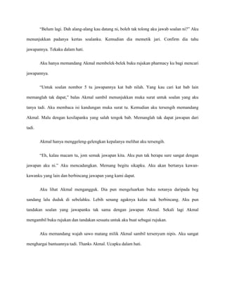 “Belum lagi. Dah alang-alang kau datang ni, boleh tak tolong aku jawab soalan ni?” Aku

menunjukkan padanya kertas soalanku. Kemudian dia memetik jari. Confirm dia tahu

jawapannya. Tekaku dalam hati.


        Aku hanya memandang Akmal membelek-belek buku rujukan pharmacy ku bagi mencari

jawapannya.


        “Untuk soalan nombor 5 tu jawapannya kat bab nilah. Yang kau cari kat bab lain

memanglah tak dapat,” balas Akmal sambil menunjukkan muka surat untuk soalan yang aku

tanya tadi. Aku membaca isi kandungan muka surat tu. Kemudian aku tersengih memandang

Akmal. Malu dengan kesilapanku yang salah tengok bab. Memanglah tak dapat jawapan dari

tadi.


        Akmal hanya menggeleng-gelengkan kepalanya melihat aku tersengih.


        “Eh, kalau macam tu, jom semak jawapan kita. Aku pun tak berapa sure sangat dengan

jawapan aku ni.” Aku mencadangkan. Memang begitu sikapku. Aku akan bertanya kawan-

kawanku yang lain dan berbincang jawapan yang kami dapat.


        Aku lihat Akmal mengangguk. Dia pun mengeluarkan buku notanya daripada beg

sandang lalu duduk di sebelahku. Lebih senang agaknya kalau nak berbincang. Aku pun

tandakan soalan yang jawapanku tak sama dengan jawapan Akmal. Sekali lagi Akmal

mengambil buku rujukan dan tandakan sesuatu untuk aku buat sebagai rujukan.


        Aku memandang wajah sawo matang milik Akmal sambil tersenyum nipis. Aku sangat

menghargai bantuannya tadi. Thanks Akmal. Ucapku dalam hati.
 