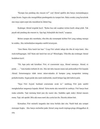 “Kenapa kau pandang aku macam tu?” soal Akmal apabila aku hanya memandangnya

tanpa bicara. Segera aku mengalihkan pandanganku ke tempat lain. Buku notaku yang berselerak

atas meja cepat-cepat aku masukkan ke dalam beg.


        Kudengar Akmal tergelak kecil. “Kalau kau nak ucapkan terima kasih cakap jelah. Tak

payah nak pandang aku macam tu. Apa lagi, belanjalah aku lunch,” ucapnya.


        Belum sempat aku membalas, tiba-tiba aku ternampak kelibat Fitri yang sedang menuju

ke arahku. Aku melambaikan tanganku sambil tersenyum.


        “Jom Dania. Kita lunch kat luar.” Ucap Fitri sebaik sahaja dia tiba di meja kami. Aku

mula kebingungan. Aik? Kata nak lunch kat sini je? Monologku. Tiba-tiba aku terdengar Akmal

berdehem kecil.


        “Eh, lupa pula nak kenalkan. Fitri, ni coursemate saya, Akmal namanya. Akmal, ni

pulak……” kata-kataku terhenti di situ. Aku tak tahu macam mana nak perkenalkan Fitri kepada

Akmal. Sememangnya tidak ramai rakan-rakanku di kampus yang mengetahui tentang

perkahwinanku. Segan pulak aku nanti maklumlah, masih belajar lagi dah kahwin pula.


        “Saya Fitri Asyraf, husband coursemate awak ni,” sambung Fitri pula sambil

menghulurkan tangannya kepada Akmal. Serta-merta aku menoleh ke arahnya. Fitri hanya buat

muka selamba. Tapi memang betul pun dia suami aku. Sudahku agak reaksi Akmal macam

mana. Tapi, tak apalah. Bila ada masa nanti aku cerita kat dia. Desisku dalam hati.


        Kemudian, Fitri menarik tanganku dan terus berlalu dari situ. Nasib baik aku sempat

mencapai begku. Aku hanya melambai pada Akmal yang masih terpinga-pinga ditinggalkan di

situ.
 