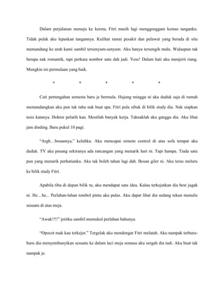 Dalam perjalanan menuju ke kereta, Fitri masih lagi menggenggam kemas tanganku.

Tidak pulak aku lepaskan tangannya. Kulihat ramai pesakit dan pelawat yang berada di situ

memandang ke arah kami sambil tersenyum-senyum. Aku hanya tersengih malu. Walaupun tak

berapa nak romantik, tapi perkara nombor satu dah jadi. Yess! Dalam hati aku menjerit riang.

Mungkin ini permulaan yang baik.


                *             *             *              *              *


        Cuti pertengahan semesta baru je bermula. Hujung minggu ni aku duduk saja di rumah

memandangkan aku pun tak tahu nak buat apa. Fitri pula sibuk di bilik study dia. Nak siapkan

tesis katanya. Doktor pelatih kan. Mestilah banyak kerja. Taknaklah aku ganggu dia. Aku lihat

jam dinding. Baru pukul 10 pagi.


        “Argh…bosannya,” keluhku. Aku mencapai remote control di atas sofa tempat aku

duduk. TV aku pasang sekiranya ada rancangan yang menarik hari ni. Tapi hampa. Tiada satu

pun yang menarik perhatianku. Aku tak boleh tahan lagi dah. Bosan giler ni. Aku terus meluru

ke bilik study Fitri.


        Apabila tiba di depan bilik tu, aku mendapat satu idea. Kalau terkejutkan dia best jugak

ni. He…he... Perlahan-lahan tombol pintu aku pulas. Aku dapat lihat dia sedang tekun menulis

sesuatu di atas meja.


        “Awak!!!!” jeritku sambil memukul perlahan bahunya.


        “Opocot mak kau terkejut.” Tergelak aku mendengar Fitri melatah. Aku nampak terburu-

buru dia menyembunyikan sesuatu ke dalam laci meja semasa aku sergah dia tadi. Aku buat tak

nampak je.
 