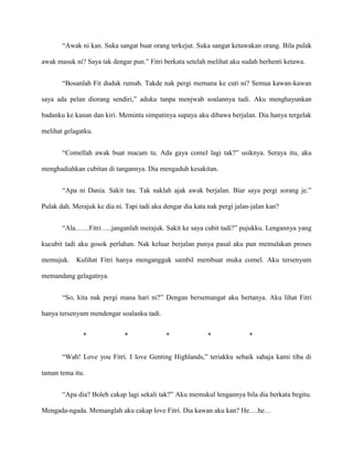 “Awak ni kan. Suka sangat buat orang terkejut. Suka sangat ketawakan orang. Bila pulak

awak masuk ni? Saya tak dengar pun.” Fitri berkata setelah melihat aku sudah berhenti ketawa.


       “Bosanlah Fit duduk rumah. Takde nak pergi memana ke cuti ni? Semua kawan-kawan

saya ada pelan diorang sendiri,” aduku tanpa menjwab soalannya tadi. Aku menghayunkan

badanku ke kanan dan kiri. Meminta simpatinya supaya aku dibawa berjalan. Dia hanya tergelak

melihat gelagatku.


       “Comellah awak buat macam tu. Ada gaya comel lagi tak?” usiknya. Seraya itu, aku

menghadiahkan cubitan di tangannya. Dia mengaduh kesakitan.


       “Apa ni Dania. Sakit tau. Tak naklah ajak awak berjalan. Biar saya pergi sorang je.”

Pulak dah. Merajuk ke dia ni. Tapi tadi aku dengar dia kata nak pergi jalan-jalan kan?


       “Ala……Fitri…..janganlah merajuk. Sakit ke saya cubit tadi?” pujukku. Lengannya yang

kucubit tadi aku gosok perlahan. Nak keluar berjalan punya pasal aku pun memulakan proses

memujuk.    Kulihat Fitri hanya mengangguk sambil membuat muka comel. Aku tersenyum

memandang gelagatnya.


       “So, kita nak pergi mana hari ni?” Dengan bersemangat aku bertanya. Aku lihat Fitri

hanya tersenyum mendengar soalanku tadi.


               *              *              *              *              *


       “Wah! Love you Fitri. I love Genting Highlands,” teriakku sebaik sahaja kami tiba di

taman tema itu.


       “Apa dia? Boleh cakap lagi sekali tak?” Aku memukul lengannya bila dia berkata begitu.

Mengada-ngada. Memanglah aku cakap love Fitri. Dia kawan aku kan? He….he…
 