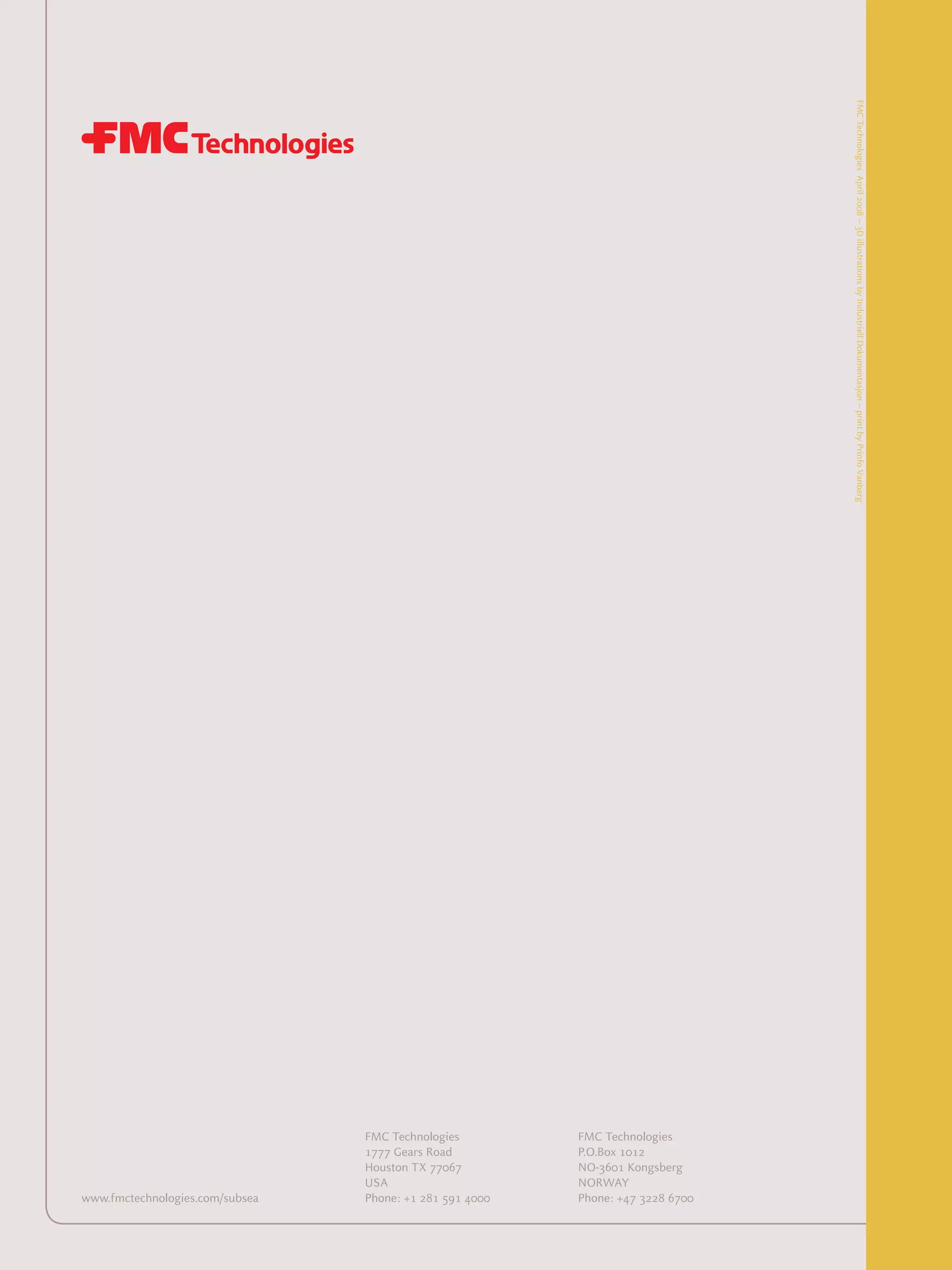 FMCTechnologiesApril2008–3DillustrationsbyIndustriellDokumentasjon–printbyPrinfoVanberg
www.fmctechnologies.com/subsea
FMC Technologies
1777 Gears Road
Houston TX 77067
USA
Phone: +1 281 591 4000
FMC Technologies
P.O.Box 1012
NO-3601 Kongsberg
NORWAY
Phone: +47 3228 6700
 