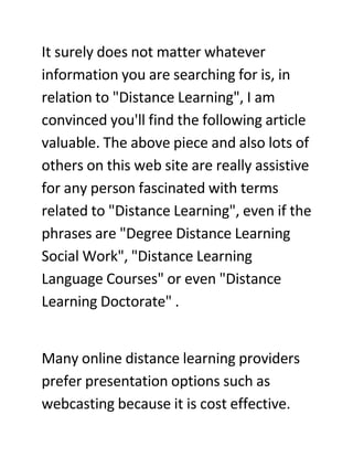 It surely does not matter whatever
information you are searching for is, in
relation to quot;Distance Learningquot;, I am
convinced you'll find the following article
valuable. The above piece and also lots of
others on this web site are really assistive
for any person fascinated with terms
related to quot;Distance Learningquot;, even if the
phrases are quot;Degree Distance Learning
Social Workquot;, quot;Distance Learning
Language Coursesquot; or even quot;Distance
Learning Doctoratequot; .


Many online distance learning providers
prefer presentation options such as
webcasting because it is cost effective.
 