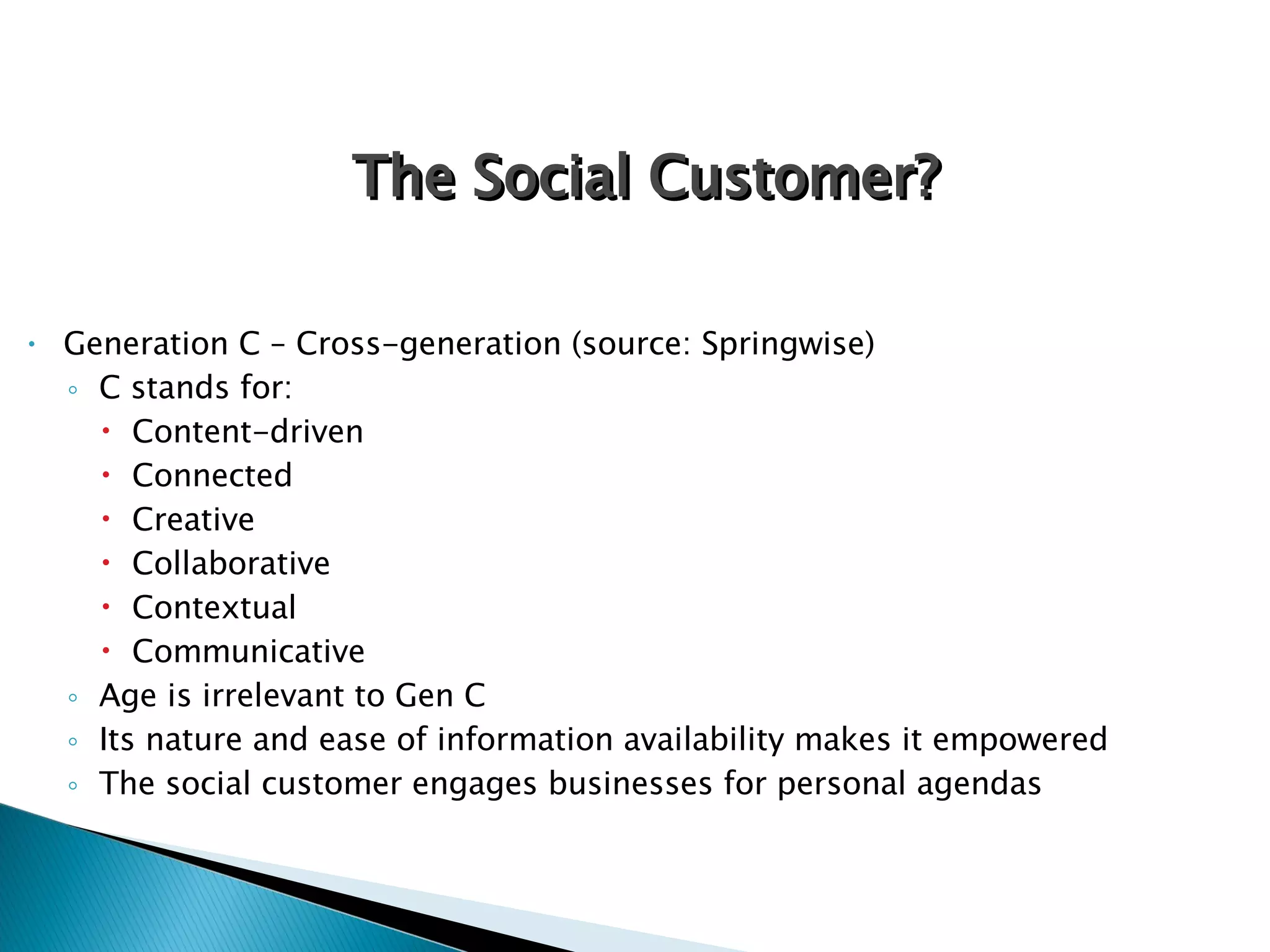 Generation C – Cross-generation (source: Springwise) C stands for: Content-driven Connected Creative  Collaborative Contextual Communicative Age is irrelevant to Gen C Its nature and ease of information availability makes it empowered The social customer engages businesses for personal agendas The Social Customer? 