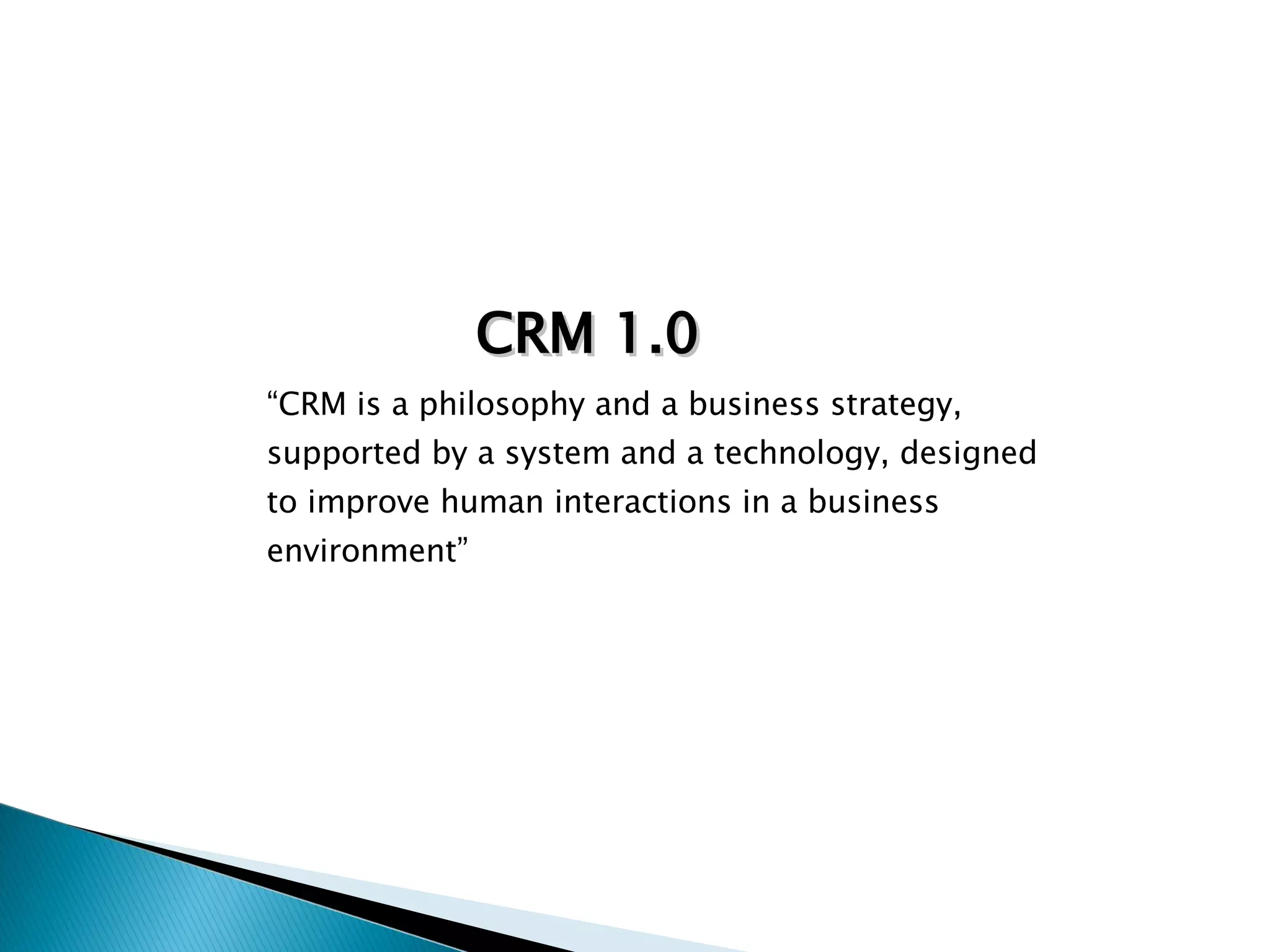 “ CRM is a philosophy and a business strategy, supported by a system and a technology, designed to improve human interactions in a business environment” CRM 1.0 
