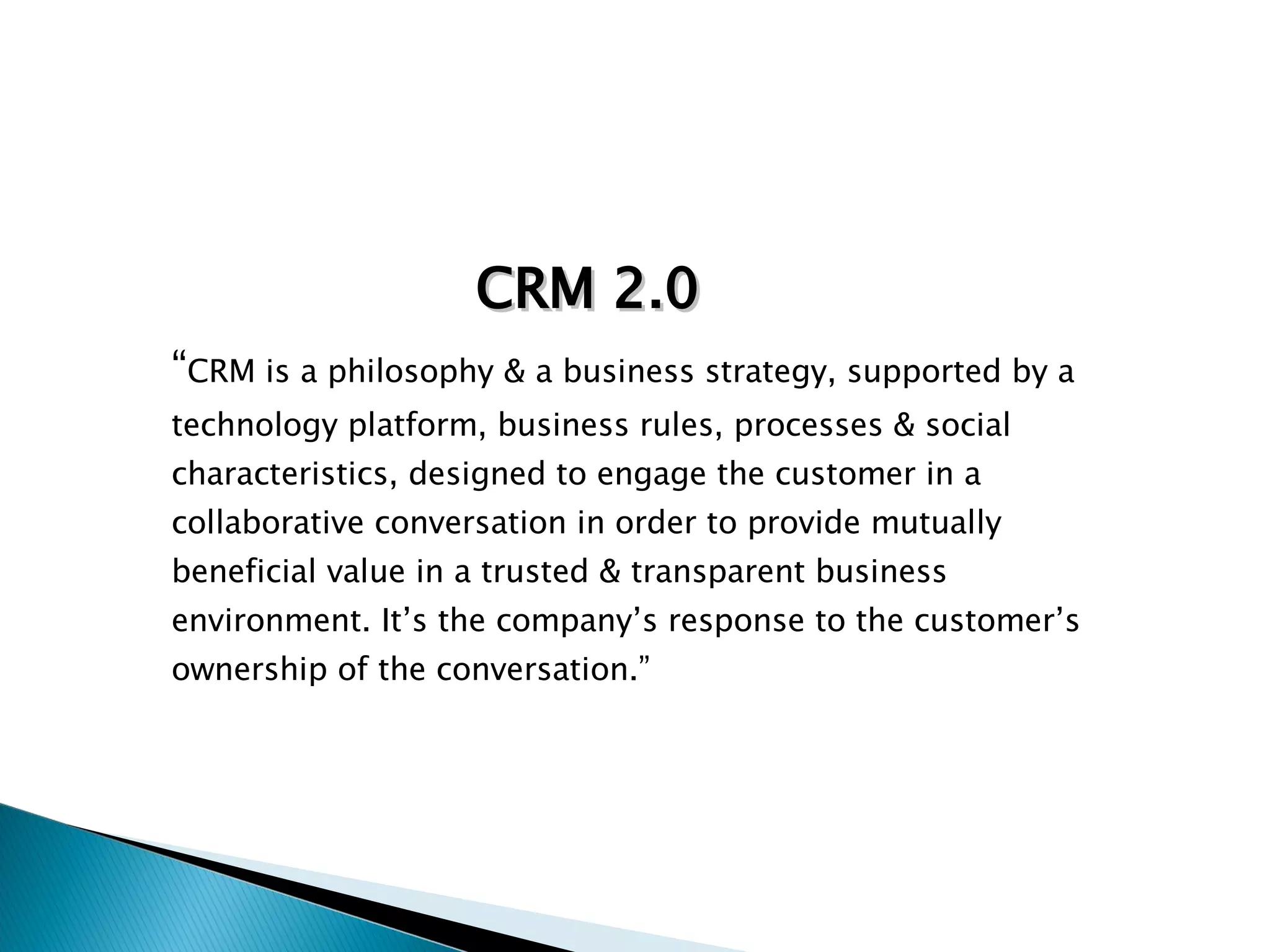 “ CRM is a philosophy & a business strategy, supported by a technology platform, business rules, processes & social characteristics, designed to engage the customer in a collaborative conversation in order to provide mutually beneficial value in a trusted & transparent business environment. It’s the company’s response to the customer’s ownership of the conversation.” CRM 2.0 