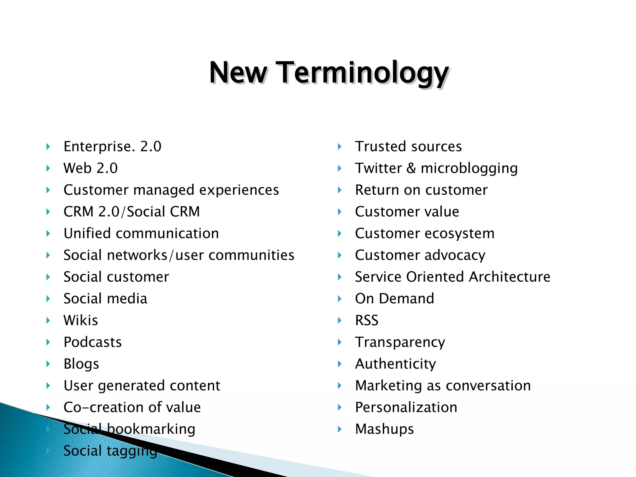 Enterprise. 2.0 Web 2.0 Customer managed experiences CRM 2.0/Social CRM Unified communication Social networks/user communities Social customer Social media Wikis Podcasts Blogs User generated content Co-creation of value Social bookmarking Social tagging Trusted sources Twitter & microblogging Return on customer Customer value Customer ecosystem  Customer advocacy Service Oriented Architecture On Demand RSS Transparency Authenticity Marketing as conversation Personalization Mashups New Terminology 