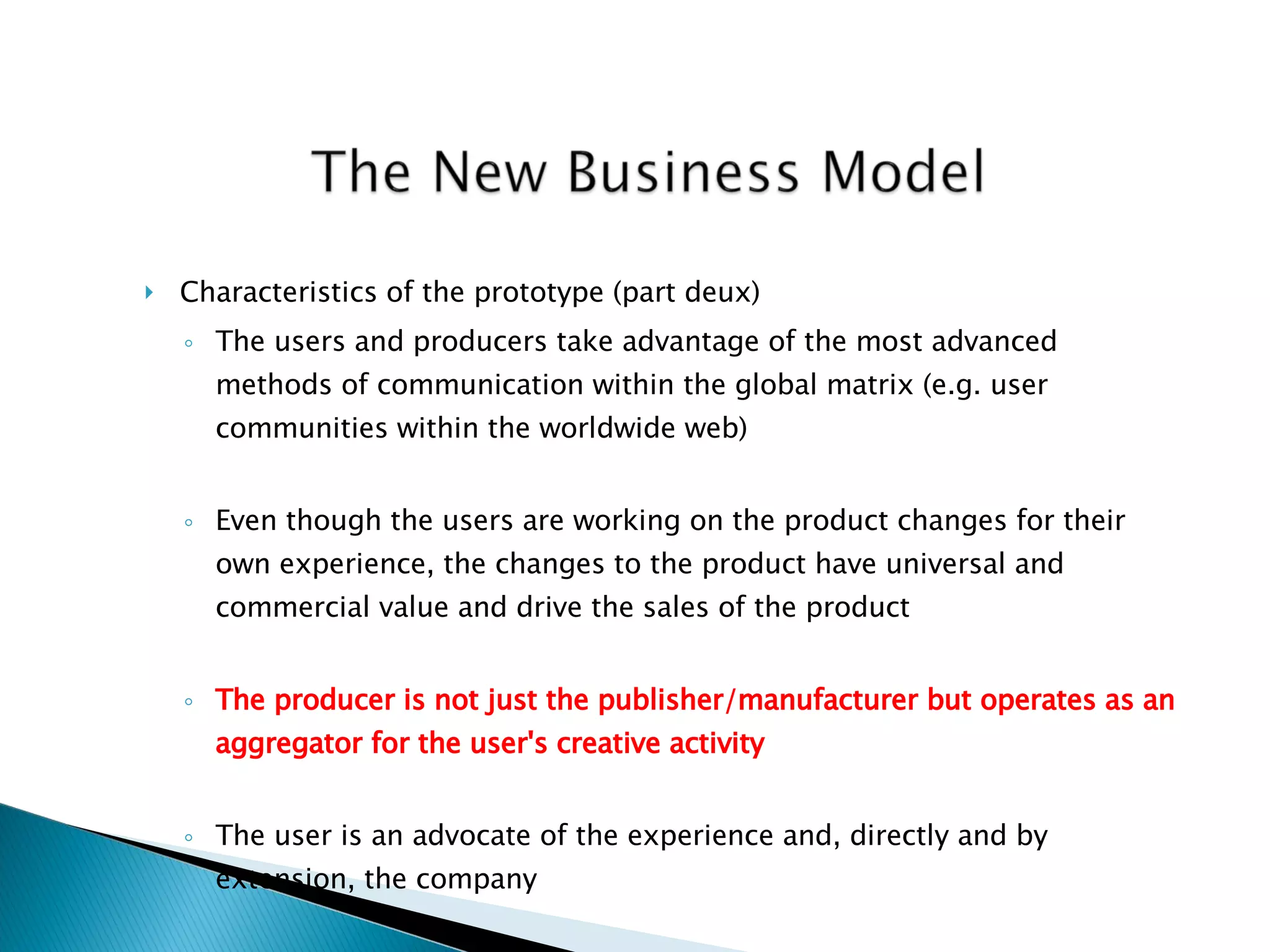 Characteristics of the prototype (part deux) The users and producers take advantage of the most advanced methods of communication within the global matrix (e.g. user communities within the worldwide web) Even though the users are working on the product changes for their own experience, the changes to the product have universal and commercial value and drive the sales of the product The producer is not just the publisher/manufacturer but operates as an aggregator for the user's creative activity The user is an advocate of the experience and, directly and by extension, the company 