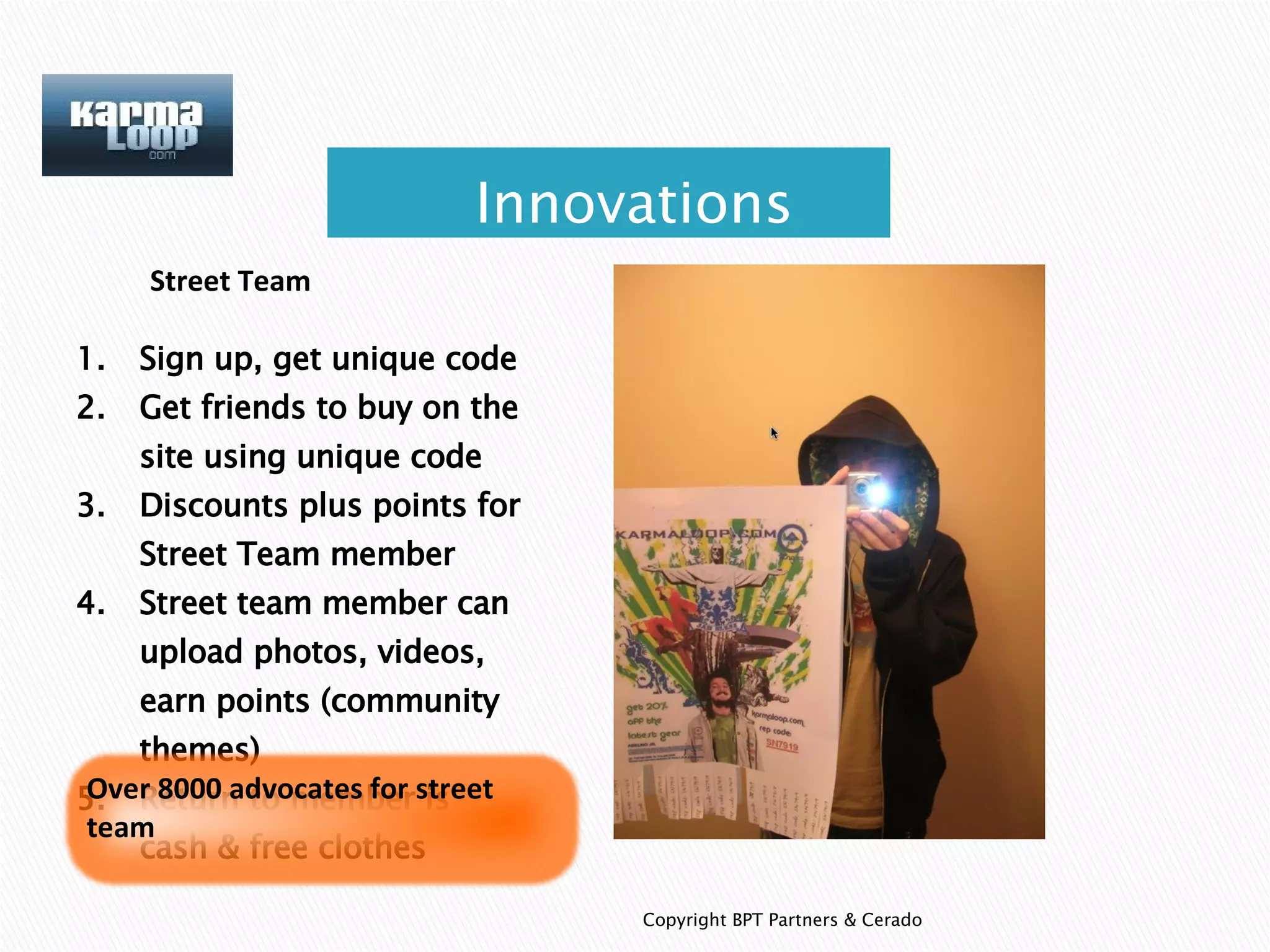 Copyright BPT Partners & Cerado Street Team Sign up, get unique code Get friends to buy on the site using unique code Discounts plus points for Street Team member Street team member can upload photos, videos, earn points (community themes) Return to member is cash & free clothes Innovations Over 8000 advocates for street team 