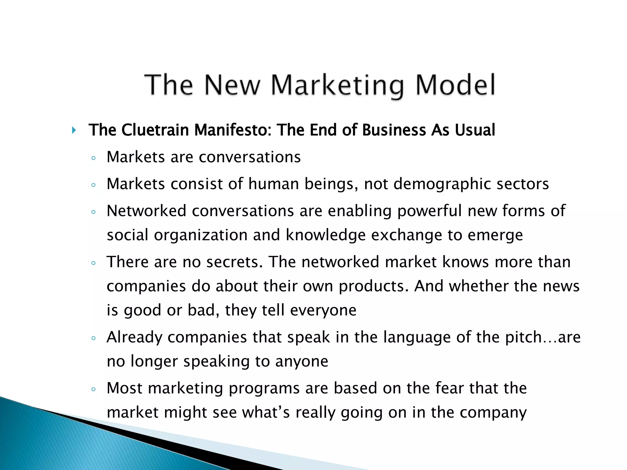 The Cluetrain Manifesto: The End of Business As Usual Markets are conversations Markets consist of human beings, not demographic sectors Networked conversations are enabling powerful new forms of social organization and knowledge exchange to emerge There are no secrets. The networked market knows more than companies do about their own products. And whether the news is good or bad, they tell everyone Already companies that speak in the language of the pitch…are no longer speaking to anyone Most marketing programs are based on the fear that the market might see what’s really going on in the company 