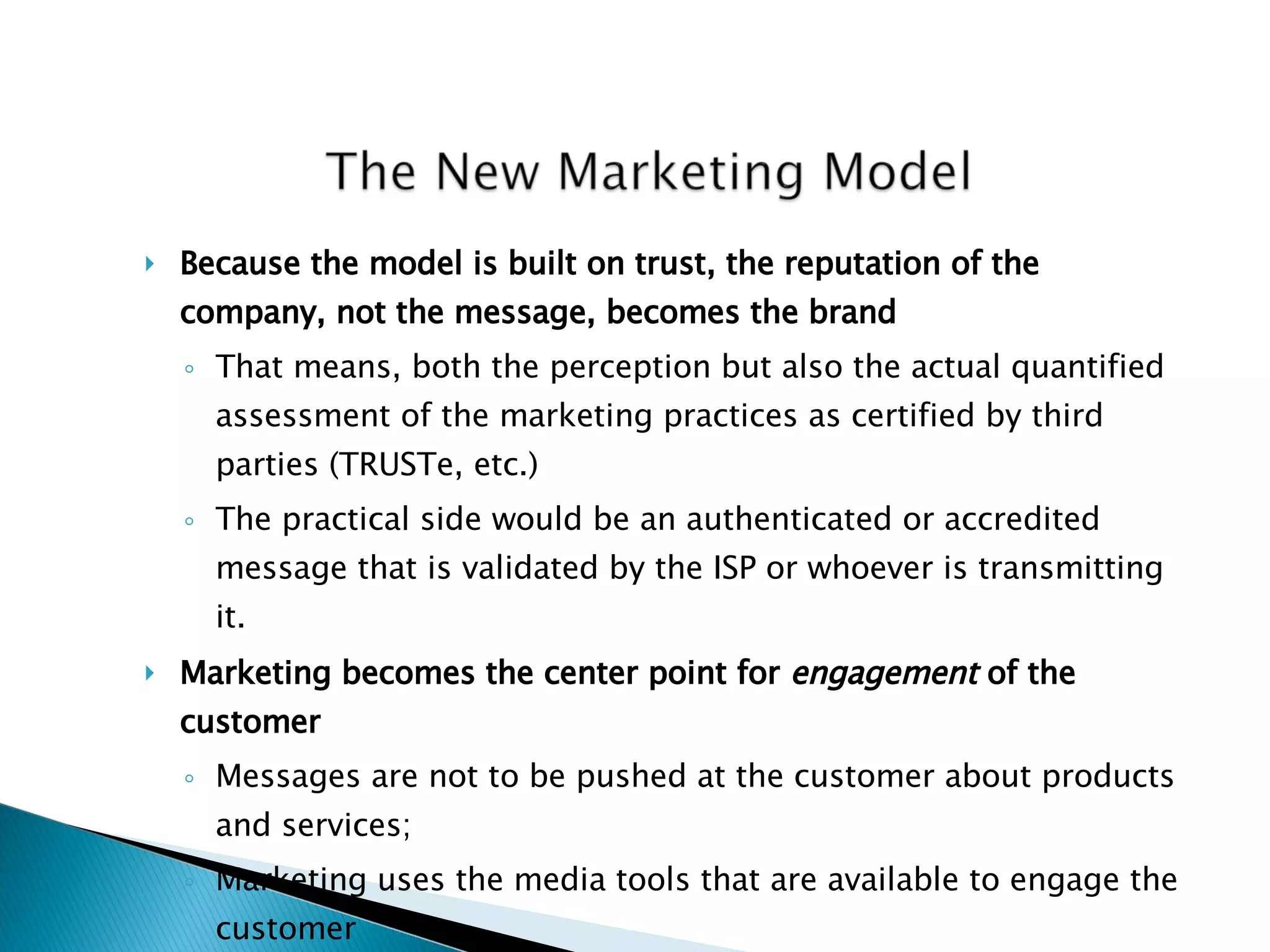 Because the model is built on trust, the reputation of the company, not the message, becomes the brand That means, both the perception but also the actual quantified assessment of the marketing practices as certified by third parties (TRUSTe, etc.) The practical side would be an authenticated or accredited message that is validated by the ISP or whoever is transmitting it. Marketing becomes the center point for  engagement  of the customer   Messages are not to be pushed at the customer about products and services; Marketing uses the media tools that are available to engage the customer But with authenticity (Walmart & Edelman screw-up) 