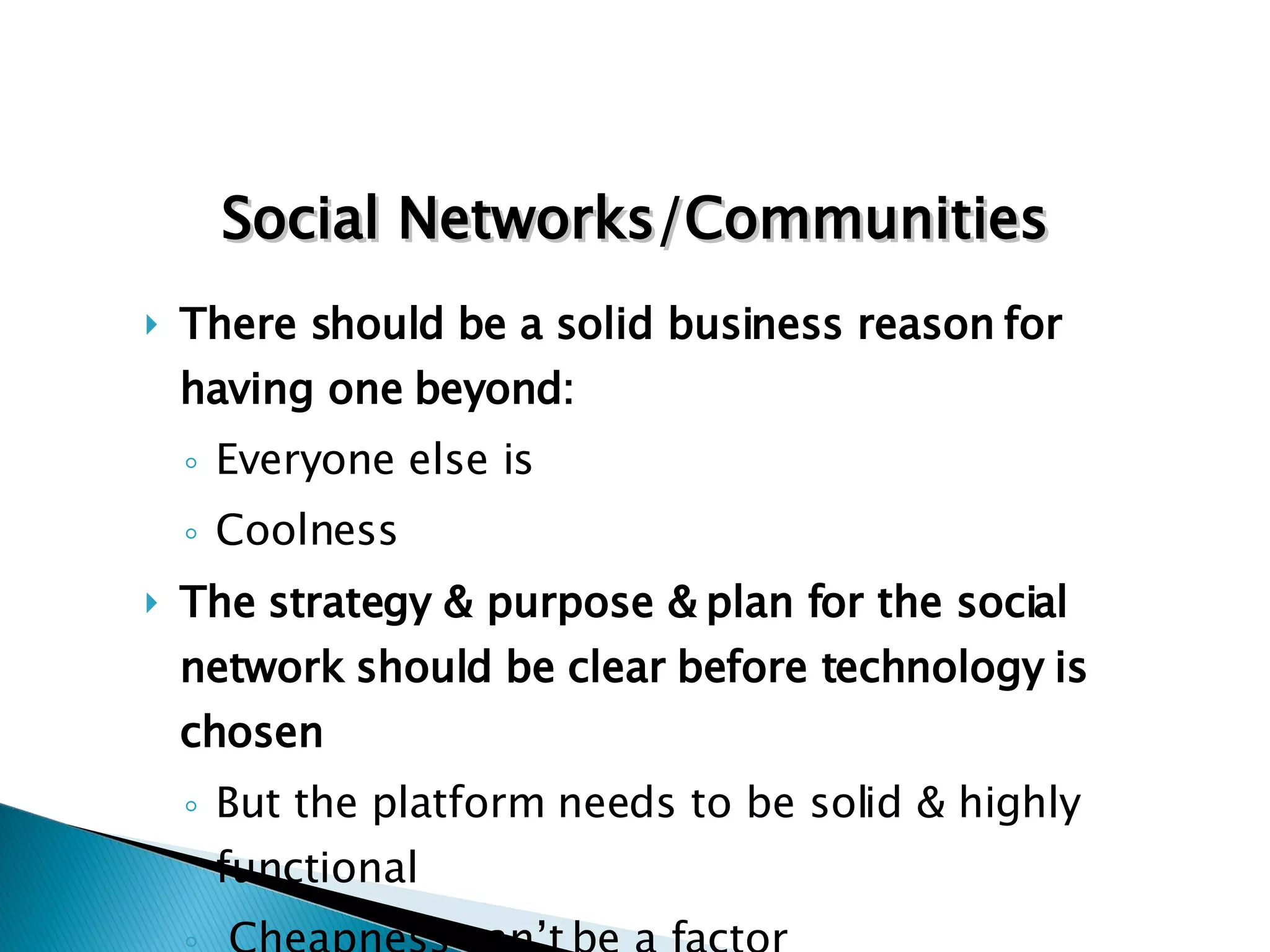 There should be a solid business reason for having one beyond: Everyone else is Coolness The strategy & purpose & plan for the social network should be clear before technology is chosen But the platform needs to be solid & highly functional Cheapness can’t be a factor Social Networks/Communities 