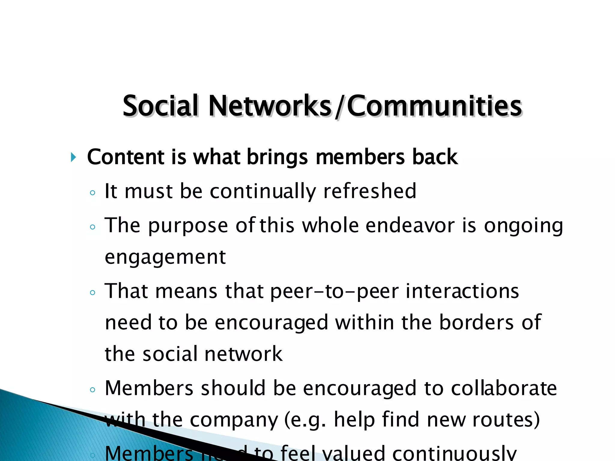 Content is what brings members back It must be continually refreshed The purpose of this whole endeavor is ongoing engagement That means that peer-to-peer interactions need to be encouraged within the borders of the social network Members should be encouraged to collaborate with the company (e.g. help find new routes) Members need to feel valued continuously Social Networks/Communities 