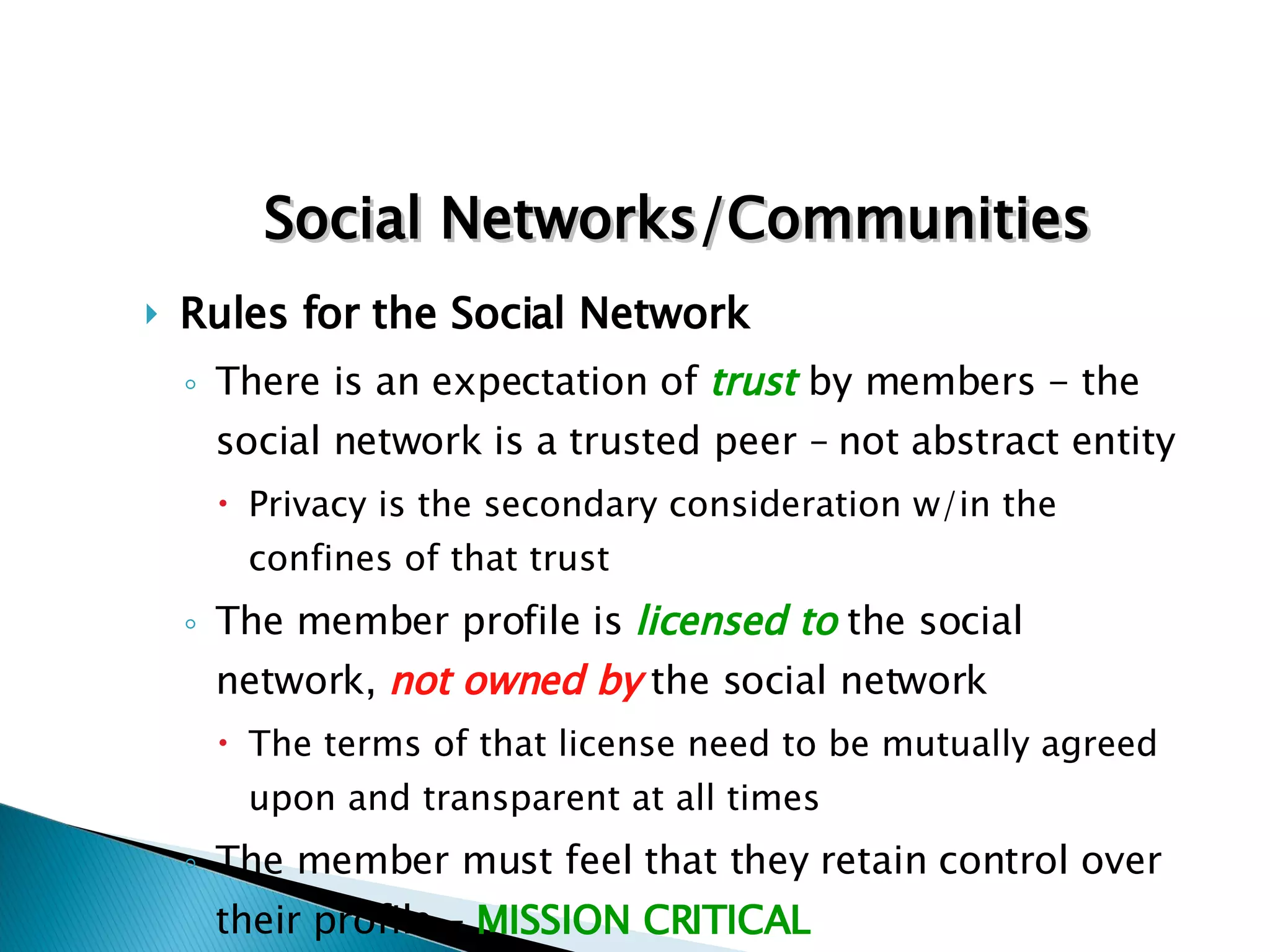 Rules for the Social Network There is an expectation of  trust  by members - the social network is a trusted peer – not abstract entity Privacy is the secondary consideration w/in the confines of that trust The member profile is  licensed to  the social network,  not owned by   the social network The terms of that license need to be mutually agreed upon and transparent at all times The member must feel that they retain control over their profile –  MISSION CRITICAL Social Networks/Communities 