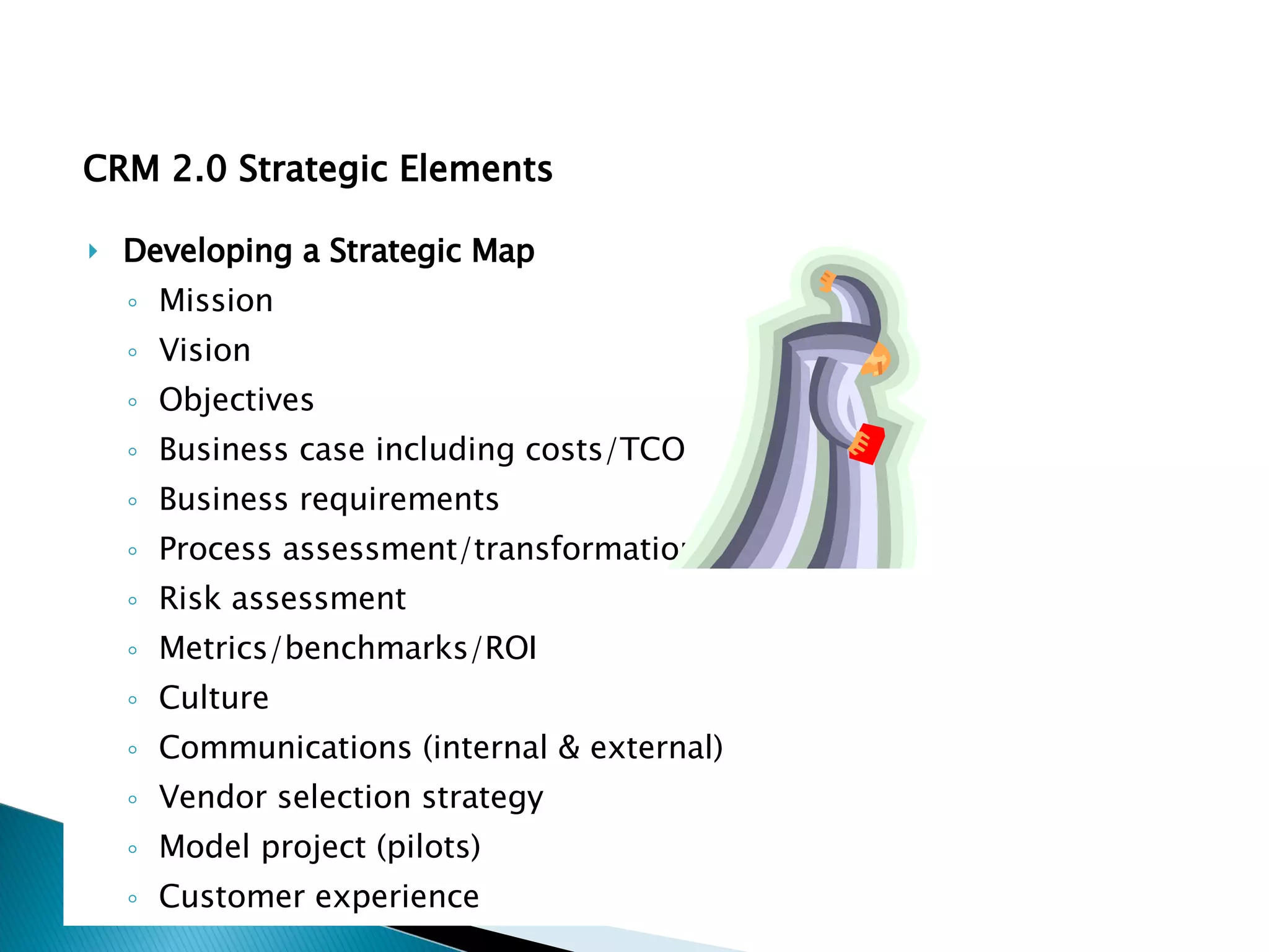 Developing a Strategic Map Mission Vision Objectives Business case including costs/TCO Business requirements Process assessment/transformation Risk assessment Metrics/benchmarks/ROI Culture Communications (internal & external) Vendor selection strategy Model project (pilots) Customer experience CRM 2.0 Strategic Elements 