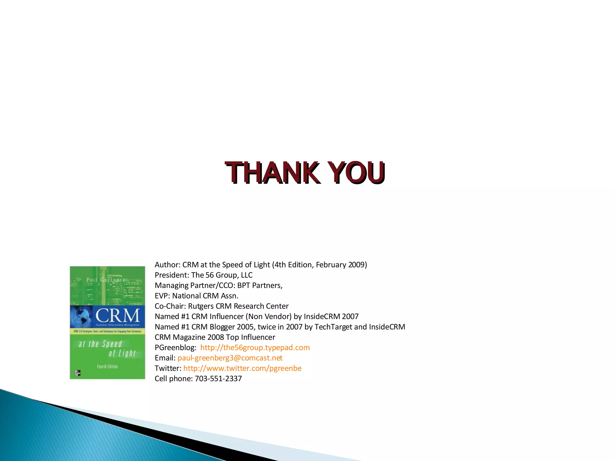 Author: CRM at the Speed of Light (4th Edition, February 2009) President: The 56 Group, LLC Managing Partner/CCO: BPT Partners, EVP: National CRM Assn. Co-Chair: Rutgers CRM Research Center Named #1 CRM Influencer (Non Vendor) by InsideCRM 2007 Named #1 CRM Blogger 2005, twice in 2007 by TechTarget and InsideCRM CRM Magazine 2008 Top Influencer PGreenblog:  http://the56group.typepad.com Email:  [email_address] Twitter:  http://www.twitter.com/pgreenbe Cell phone: 703-551-2337 THANK YOU 