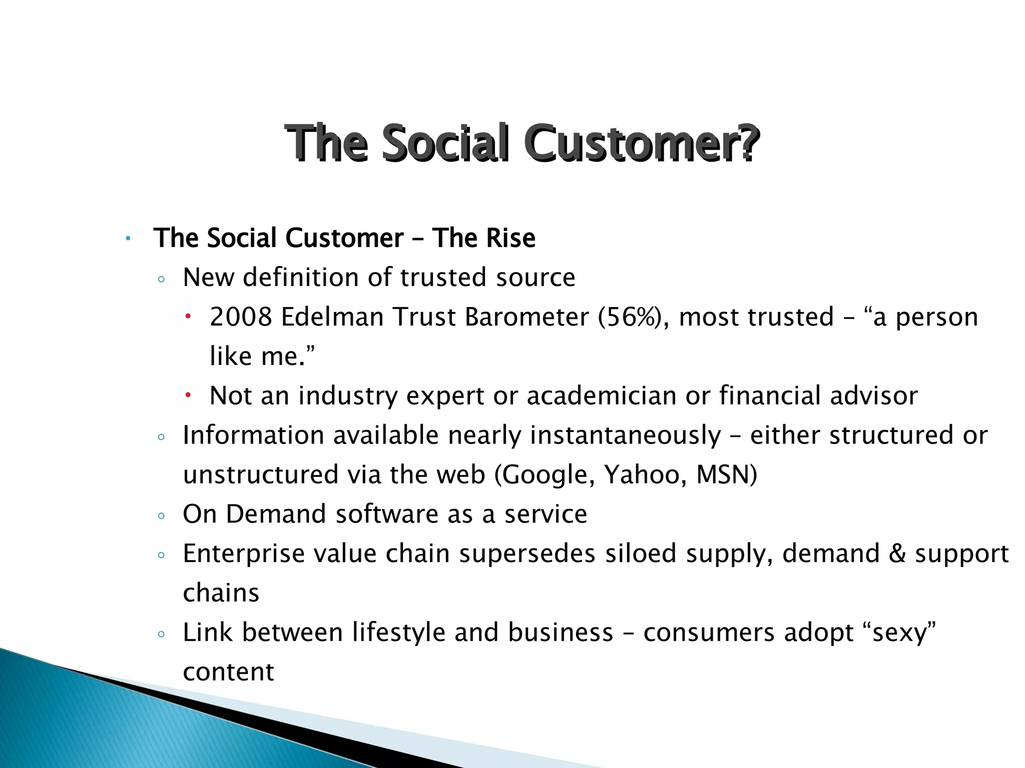 The Social Customer – The Rise New definition of trusted source 2008 Edelman Trust Barometer (56%), most trusted – “a person like me.”  Not an industry expert or academician or financial advisor Information available nearly instantaneously – either structured or unstructured via the web (Google, Yahoo, MSN) On Demand software as a service Enterprise value chain supersedes siloed supply, demand & support chains Link between lifestyle and business – consumers adopt “sexy” content The Social Customer? 