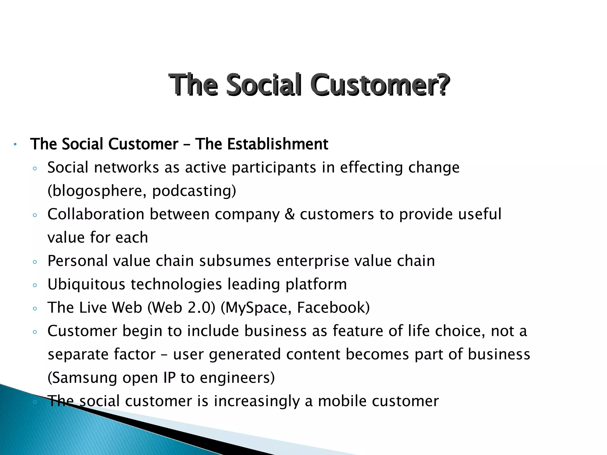 The Social Customer – The Establishment Social networks as active participants in effecting change (blogosphere, podcasting) Collaboration between company & customers to provide useful value for each Personal value chain subsumes enterprise value chain Ubiquitous technologies leading platform The Live Web (Web 2.0) (MySpace, Facebook) Customer begin to include business as feature of life choice, not a separate factor – user generated content becomes part of business (Samsung open IP to engineers) The social customer is increasingly a mobile customer The Social Customer? 