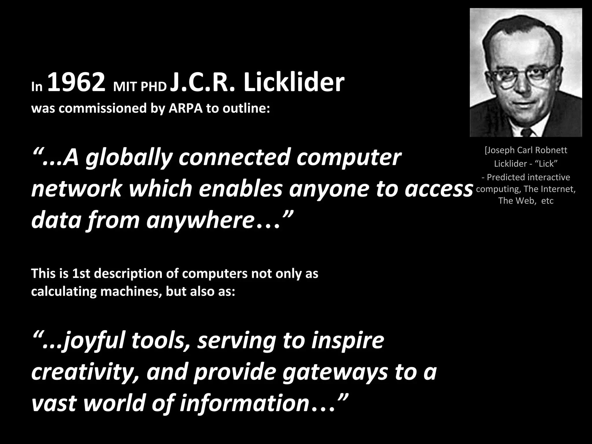 [Joseph Carl Robnett
Licklider - “Lick”
- Predicted interactive
computing, The Internet,
The Web, etc
In 1962 MIT PHD J.C.R. Licklider
was commissioned by ARPA to outline:
“...A globally connected computer
network which enables anyone to access
data from anywhere…”
This is 1st description of computers not only as
calculating machines, but also as:
“...joyful tools, serving to inspire
creativity, and provide gateways to a
vast world of information…”
 