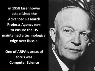 in 1958 Eisenhower
established the
Advanced Research
Projects Agency (ARPA)
to ensure the US
maintained a technological
edge over Russia.
One of ARPA’s areas of
focus was
Computer Science
 