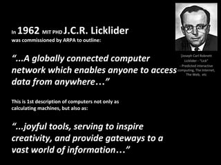 [Joseph Carl Robnett
Licklider - “Lick”
- Predicted interactive
computing, The Internet,
The Web, etc
In 1962 MIT PHD J.C.R. Licklider
was commissioned by ARPA to outline:
“...A globally connected computer
network which enables anyone to access
data from anywhere…”
This is 1st description of computers not only as
calculating machines, but also as:
“...joyful tools, serving to inspire
creativity, and provide gateways to a
vast world of information…”
 