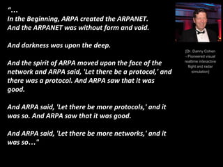 [Dr. Danny Cohen
- Pioneered visual
realtime interactive
flight and radar
simulation]
“…
In the Beginning, ARPA created the ARPANET.
And the ARPANET was without form and void.
And darkness was upon the deep.
And the spirit of ARPA moved upon the face of the
network and ARPA said, 'Let there be a protocol,' and
there was a protocol. And ARPA saw that it was
good.
And ARPA said, 'Let there be more protocols,' and it
was so. And ARPA saw that it was good.
And ARPA said, 'Let there be more networks,' and it
was so…"
 