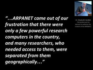 “…ARPANET came out of our
frustration that there were
only a few powerful research
computers in the country,
and many researchers, who
needed access to them, were
separated from them
geographically…”
[Dr. Charles M. Herzfeld
- Personally took the
decision to authorize the
creation of the ARPANET]
 