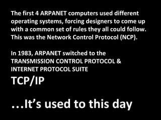 The first 4 ARPANET computers used different
operating systems, forcing designers to come up
with a common set of rules they all could follow.
This was the Network Control Protocol (NCP).
In 1983, ARPANET switched to the
TRANSMISSION CONTROL PROTOCOL &
INTERNET PROTOCOL SUITE
TCP/IP
…It’s used to this day
 